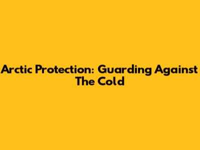 Arctic Protection: Guarding Against The Cold