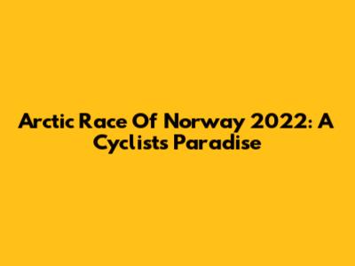 Arctic Race Of Norway 2022: A Cyclist's Paradise