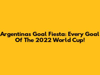 Argentina's Goal Fiesta: Every Goal Of The 2022 World Cup!