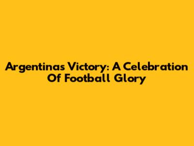 Argentina's Victory: A Celebration Of Football Glory