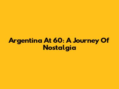Argentina At 60: A Journey Of Nostalgia