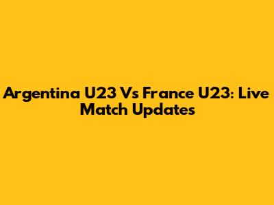 Argentina U23 Vs France U23: Live Match Updates