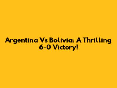 Argentina Vs Bolivia: A Thrilling 6-0 Victory!