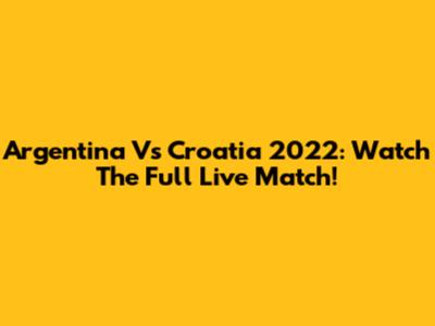 Argentina Vs Croatia 2022: Watch The Full Live Match!