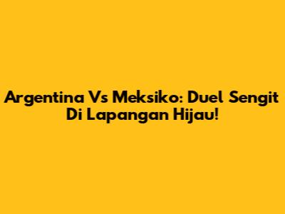 Argentina Vs Meksiko: Duel Sengit Di Lapangan Hijau!