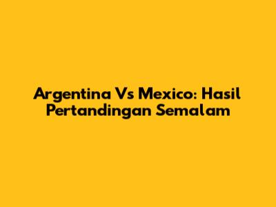 Argentina Vs Mexico: Hasil Pertandingan Semalam