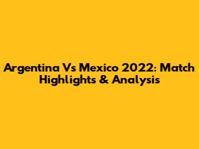 Argentina Vs Mexico 2022: Match Highlights & Analysis