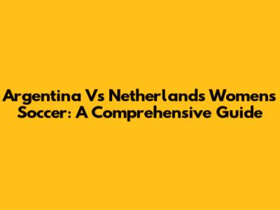 Argentina Vs Netherlands Women's Soccer: A Comprehensive Guide