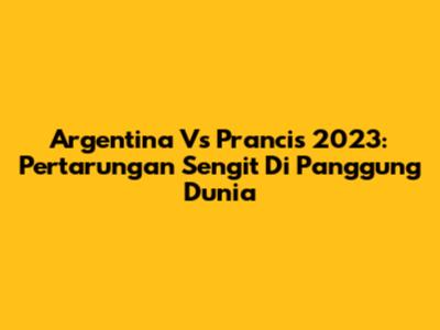 Argentina Vs Prancis 2023: Pertarungan Sengit Di Panggung Dunia