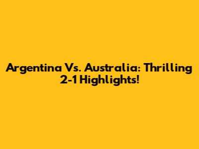 Argentina Vs. Australia: Thrilling 2-1 Highlights!