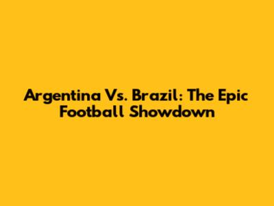 Argentina Vs. Brazil: The Epic Football Showdown