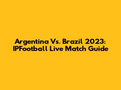 Argentina Vs. Brazil 2023: IPFootball Live Match Guide