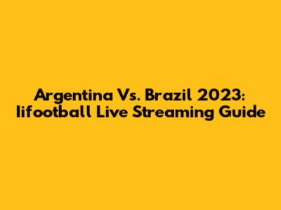 Argentina Vs. Brazil 2023: Iifootball Live Streaming Guide
