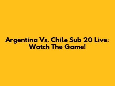 Argentina Vs. Chile Sub 20 Live: Watch The Game!