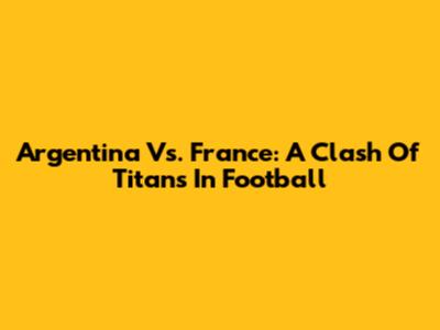 Argentina Vs. France: A Clash Of Titans In Football