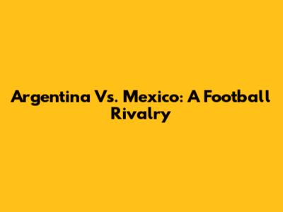 Argentina Vs. Mexico: A Football Rivalry