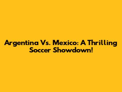 Argentina Vs. Mexico: A Thrilling Soccer Showdown!