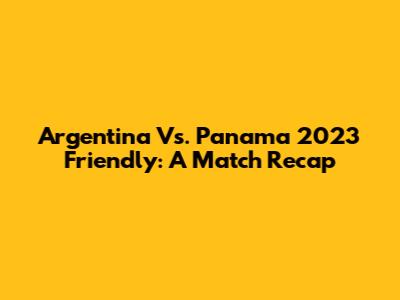 Argentina Vs. Panama 2023 Friendly: A Match Recap