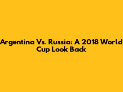 Argentina Vs. Russia: A 2018 World Cup Look Back
