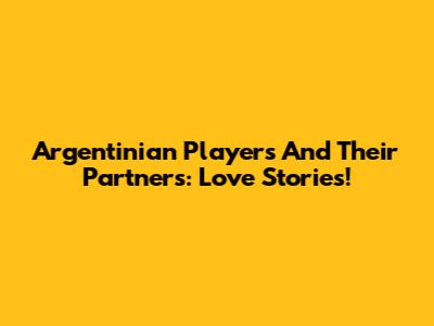 Argentinian Players And Their Partners: Love Stories!