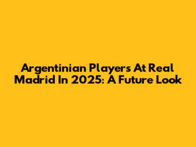 Argentinian Players At Real Madrid In 2025: A Future Look