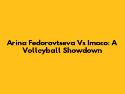 Arina Fedorovtseva Vs Imoco: A Volleyball Showdown