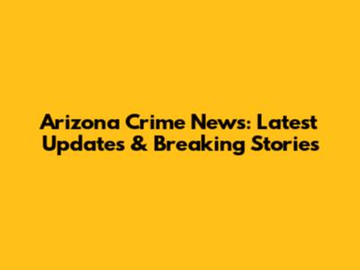 Arizona Crime News: Latest Updates & Breaking Stories