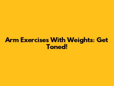 Arm Exercises With Weights: Get Toned!