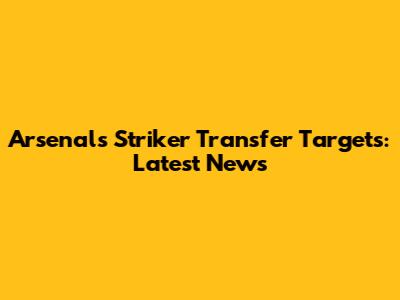 Arsenal's Striker Transfer Targets: Latest News