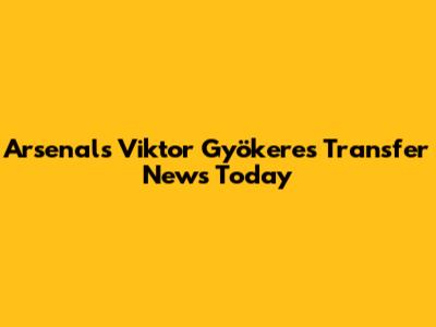 Arsenal's Viktor Gyökeres Transfer News Today