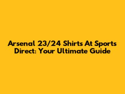Arsenal 23/24 Shirts At Sports Direct: Your Ultimate Guide