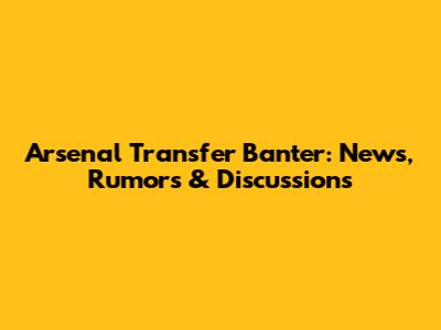 Arsenal Transfer Banter: News, Rumors & Discussions