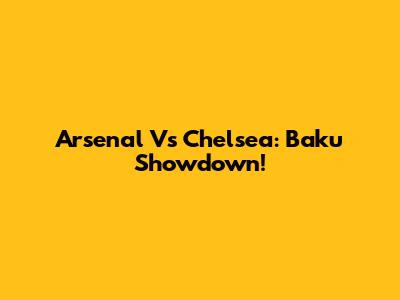 Arsenal Vs Chelsea: Baku Showdown!