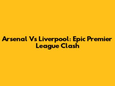 Arsenal Vs Liverpool: Epic Premier League Clash