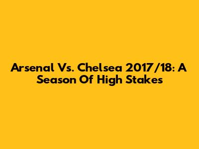 Arsenal Vs. Chelsea 2017/18: A Season Of High Stakes
