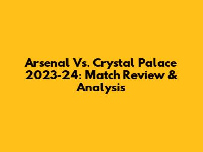Arsenal Vs. Crystal Palace 2023-24: Match Review & Analysis