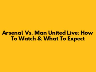 Arsenal Vs. Man United Live: How To Watch & What To Expect
