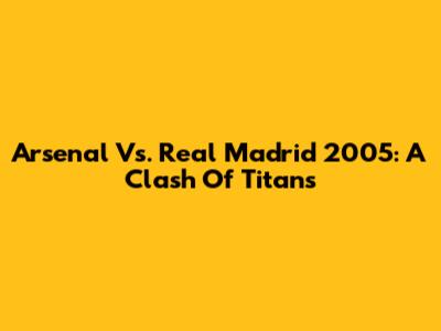Arsenal Vs. Real Madrid 2005: A Clash Of Titans