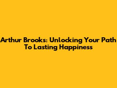 Arthur Brooks: Unlocking Your Path To Lasting Happiness