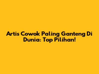 Artis Cowok Paling Ganteng Di Dunia: Top Pilihan!