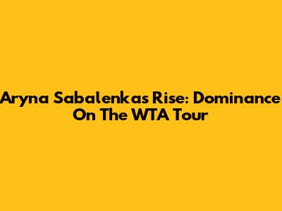 Aryna Sabalenka's Rise: Dominance On The WTA Tour