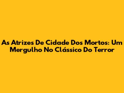 As Atrizes De 'Cidade Dos Mortos': Um Mergulho No Clássico Do Terror