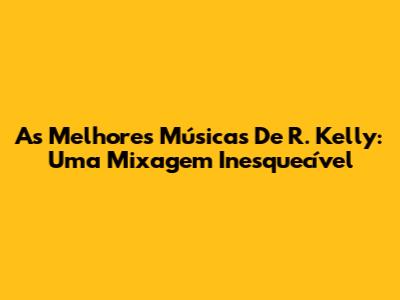 As Melhores Músicas De R. Kelly: Uma Mixagem Inesquecível