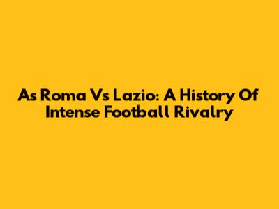 As Roma Vs Lazio: A History Of Intense Football Rivalry