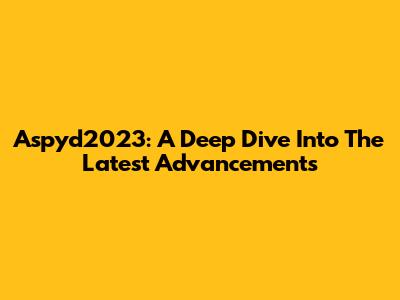 Aspyd2023: A Deep Dive Into The Latest Advancements