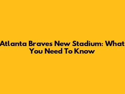 Atlanta Braves' New Stadium: What You Need To Know