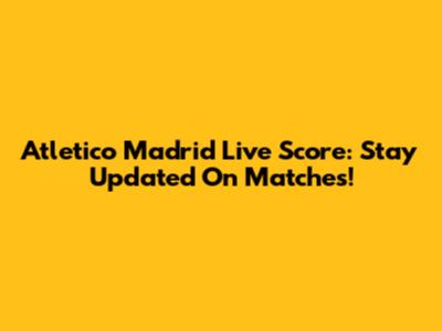 Atletico Madrid Live Score: Stay Updated On Matches!
