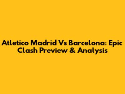 Atletico Madrid Vs Barcelona: Epic Clash Preview & Analysis