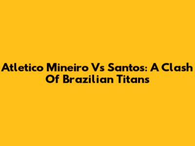 Atletico Mineiro Vs Santos: A Clash Of Brazilian Titans