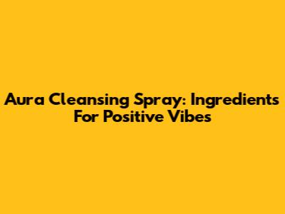 Aura Cleansing Spray: Ingredients For Positive Vibes